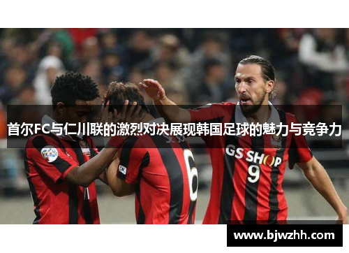 首尔FC与仁川联的激烈对决展现韩国足球的魅力与竞争力